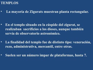 TEMPLOS
• La mayoría de Zigurats muestran planta rectangular.
• En el templo situado en la cúspide del zigurat, se
realizaban sacrificios a los dioses, aunque también
servía de observatorio astronómico.
• La finalidad del templo fue de distinto tipo: veneración,
rezo, administrativa, mercantil, entre otras.
• Suelen ser un número impar de plataformas, hasta 7.
 