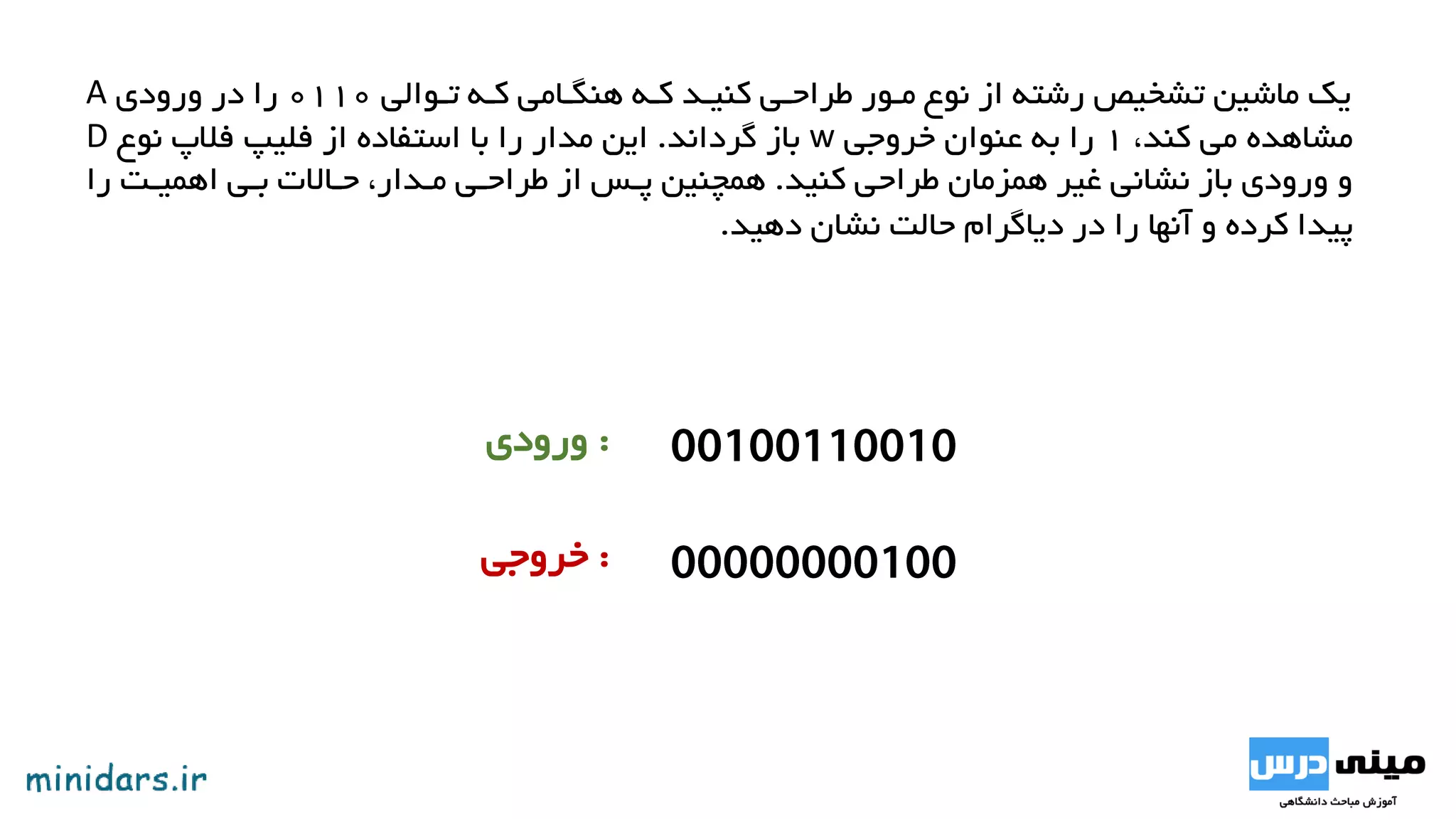 ‫تووایی‬ ‫کوه‬ ‫هنگوامی‬ ‫کوه‬ ‫کنیود‬ ‫طراحوی‬ ‫موور‬ ‫نوع‬ ‫از‬ ‫رشته‬ ‫تشخیص‬ ‫ماشین‬ ‫یک‬0110‫ورودی‬ ‫در‬ ‫را‬A
،‫کند‬ ‫می‬ ‫مشاهده‬1‫خروجی‬ ‫عنوان‬ ‫به‬ ‫را‬w‫گرداند‬ ‫باز‬.‫نوع‬ ‫فالپ‬ ‫فلیپ‬ ‫از‬ ‫استفاده‬ ‫با‬ ‫را‬ ‫مدار‬ ‫این‬D
‫کنید‬ ‫طراحی‬ ‫همزمان‬ ‫غیر‬ ‫نشانی‬ ‫باز‬ ‫ورودی‬ ‫و‬.‫را‬ ‫اهمیوا‬ ‫بوی‬ ‫حوات‬ ،‫مودار‬ ‫طراحوی‬ ‫از‬ ‫پوس‬ ‫همچنین‬
‫دهید‬ ‫نشان‬ ‫حایا‬ ‫دیاگرام‬ ‫در‬ ‫را‬ ‫آنها‬ ‫و‬ ‫کرده‬ ‫پیدا‬.
:‫ورودی‬
:‫خروجی‬
 