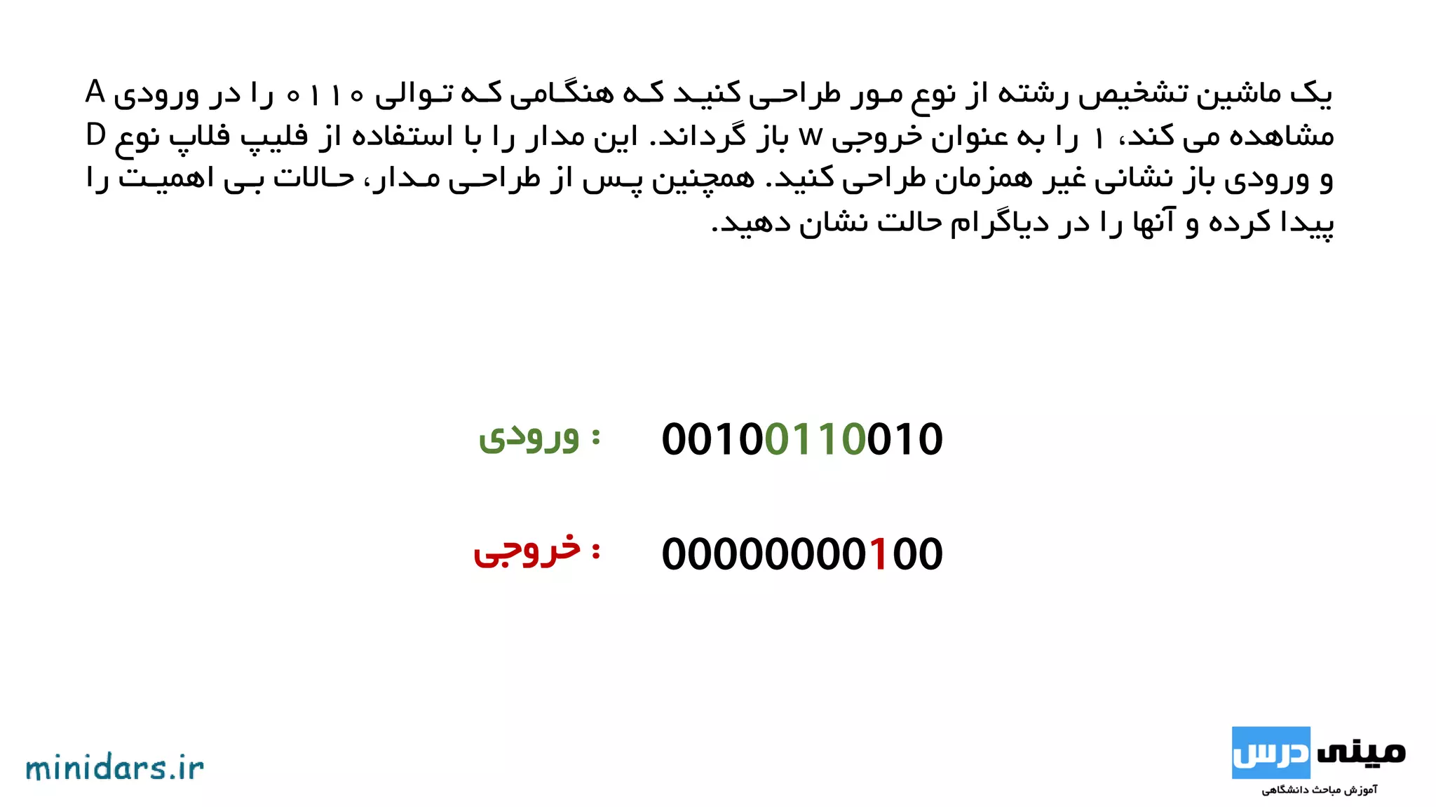 ‫تووایی‬ ‫کوه‬ ‫هنگوامی‬ ‫کوه‬ ‫کنیود‬ ‫طراحوی‬ ‫موور‬ ‫نوع‬ ‫از‬ ‫رشته‬ ‫تشخیص‬ ‫ماشین‬ ‫یک‬0110‫ورودی‬ ‫در‬ ‫را‬A
،‫کند‬ ‫می‬ ‫مشاهده‬1‫خروجی‬ ‫عنوان‬ ‫به‬ ‫را‬w‫گرداند‬ ‫باز‬.‫نوع‬ ‫فالپ‬ ‫فلیپ‬ ‫از‬ ‫استفاده‬ ‫با‬ ‫را‬ ‫مدار‬ ‫این‬D
‫کنید‬ ‫طراحی‬ ‫همزمان‬ ‫غیر‬ ‫نشانی‬ ‫باز‬ ‫ورودی‬ ‫و‬.‫را‬ ‫اهمیوا‬ ‫بوی‬ ‫حوات‬ ،‫مودار‬ ‫طراحوی‬ ‫از‬ ‫پوس‬ ‫همچنین‬
‫دهید‬ ‫نشان‬ ‫حایا‬ ‫دیاگرام‬ ‫در‬ ‫را‬ ‫آنها‬ ‫و‬ ‫کرده‬ ‫پیدا‬.
:‫ورودی‬
:‫خروجی‬
 