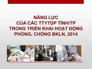 NĂNG LỰC
CỦA CÁC TTYTDP TỈNH/TP
TRONG TRIỂN KHAI HOẠT ĐỘNG
PHÒNG, CHỐNG BKLN, 2014
 