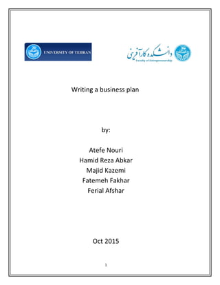 1 
 
 
 
 
Writing a business plan  
 
 
 
by: 
  
Atefe Nouri 
Hamid Reza Abkar 
Majid Kazemi 
Fatemeh Fakhar 
Ferial Afshar 
 
 
 
 
Oct 2015 
 