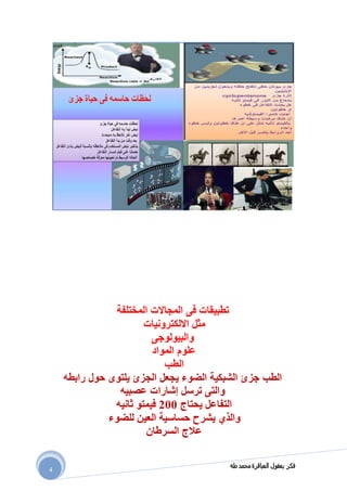 ‫طه‬ ‫محمد‬ ‫العباقرة‬ ‫بعقول‬ ‫فكر‬
4
‫المجاالت‬ ‫فى‬ ‫تطبيقات‬‫المختلفة‬
‫االلكترونيات‬ ‫مثل‬
‫والبيولوجى‬
‫المواد‬ ‫علوم‬
‫الطب‬
‫الطب‬‫يجعل‬ ‫الضوء‬ ‫الشبكية‬ ‫جزئ‬‫ا‬‫رابطه‬ ‫حول‬ ‫يلتوى‬ ‫لجزئ‬
‫ترسل‬ ‫والتى‬‫إشارات‬‫عصبيه‬
‫يحتاج‬ ‫التفاعل‬011‫فيمتو‬‫ثانيه‬
‫والذي‬‫للضوء‬ ‫العين‬ ‫حساسية‬ ‫يشرح‬
‫السرطان‬ ‫عالج‬
 