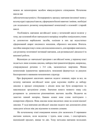мовою як неповторним засобом міжкультурного спілкування. Початкова
школа має
забезпечитинаступність і безперервність процесу навчання іноземної мови у
всьомукурсі середньоїшколи, сформуватибазові навички і вміння, необхідні
для подальшого розвитку комунікативної компетенції в основній і старшій
школі.
Особливість навчання англійської мови у початковій школі полягає у
тому, що основнийобсяг навчального матеріалу потрібно повідомляти учням
за допомогою вербальних засобів, оскільки в них ще недостатньо
сформований апарат писемного мовлення, образного мислення. Вчитель
постійно використовуєслово для пояснення нового, для перевірки вивченого,
для розвитку позитивної мотивації навчання, для розвивальної діяльності та
виховної роботи.
Відповідно до навчальної програми з англійської мови, у першому класі
подається лише основна лексика, найпростіші граматичні форми, наприклад,
стверджувальні речення з 3-4 слів, засвоюються звертання. Мовна
компетенція (граматична правильність мовлення) формується за рахунок
багаторазового вживання мовленнєвих структур.
При формуванні лексичних навичок педагог повинен, перш за все, на
початку навчання англійської мови дуже вдумливо підійти до вибору
лексики в процесі спілкування з дітьми: вона має бути конкретною та
максимально зрозумілою учням. Значення нового мовного знаку слід
розкривати за допомогою різноманітних наочних засобів. Подаючи на
заняттях певний матеріал, бажано кожне нове слово пов'язувати з
конкретним образом. Нова лексика може вводитися лише на основі відомої
лексики. У ході вивчення англійської лексики педагог має допомагати дітям
знаходити зв'язок між уже відомими та новими словами.
На початковому етапі опанування мовою діти засвоюють її переважно
наочним шляхом, коли водночас і чують нове слово, і спостерігають
відповідний предмет, явище чи дію. Тому методика навчання молодших
 