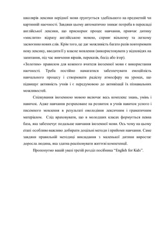 школярів лексики нерідної мови ґрунтується здебільшого на предметній чи
картинній наочності. Завдяки цьому автоматично зникає потреба в перекладі
англійської лексики, що прискорює процес навчання, привчає дитину
«мислити» відразу англійською мовою, сприяє вільному та легкому
засвоєннюнових слів. Крім того, це дає можливість багато разів повторювати
нову лексику, вводитиїї у власне мовлення (використовувати у відповідях на
запитання, під час вивчення віршів, переказів, бесід або ігор).
«Золотим» правилом для кожного вчителя іноземної мови є використання
наочності. Треба постійно намагатися забезпечувати емоційність
навчального процесу і створювати радісну атмосферу на уроках, що
підвищує активність учнів і є передумовою до активізації їх пізнавальних
можливостей.
Спілкування іноземною мовою включає весь комплекс знань, умінь і
навичок. Адже навчання розраховане на розвиток в учнів навичок усного і
писемного мовлення в результаті оволодіння лексичним і граматичним
матеріалом. Слід враховувати, що в молодших класах формується певна
база, яка забезпечує подальше навчання іноземної мови. Ось чому на цьому
етапі особливо важливо добирати доцільні методи і прийоми навчання. Саме
завдяки правильній методиці викладання з маленької дитини виростає
доросла людина, яка здатна реалізовувати життєві компетенції.
Пропонуємо вашій увазі третій розділ посібника “English for Kids”.
 