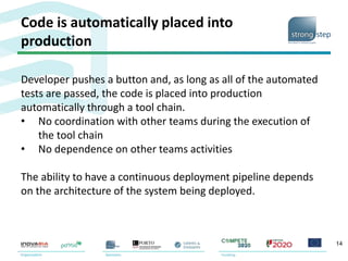 Code is automatically placed into
production
14
Developer pushes a button and, as long as all of the automated
tests are passed, the code is placed into production
automatically through a tool chain.
• No coordination with other teams during the execution of
the tool chain
• No dependence on other teams activities
The ability to have a continuous deployment pipeline depends
on the architecture of the system being deployed.
 