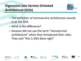 Digression into Service Oriented
Architecture (SOA)
– The definition of microservice architecture sounds
a lot like SOA.
– What is the difference?
– Amazon did not use the term “microservice
architecture” when they introduced their rules.
They said “this is SOA done right”
21
 