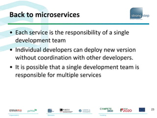 Back to microservices
• Each service is the responsibility of a single
development team
• Individual developers can deploy new version
without coordination with other developers.
• It is possible that a single development team is
responsible for multiple services
23
 