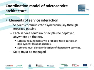 Coordination model of microservice
architecture
• Elements of service interaction
– Services communicate asynchronously through
message passing
– Each service could (in principle) be deployed
anywhere on the net.
• Latency requirements will probably force particular
deployment location choices.
• Services must discover location of dependent services.
– State must be managed
24
 