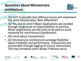 Questions about Microservice
architecture
• /Q/ Isn’t it possible that different teams will implement
the same functionality, likely differently?
• /A/ Yes, but so what? Major duplications are avoided
through assignment of responsibilities to services.
Minor duplications are the price to be paid to avoid
necessity for synchronous coordination.
• /Q/ what about transactions?
• /A/ Microservice architectures privilege flexibility
above reliability and performance. Transactions are
recoverable through logging of service interactions.
This may introduce some delays if failures occur.
25
 