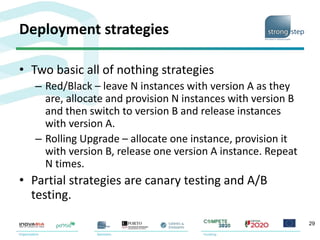 Deployment strategies
• Two basic all of nothing strategies
– Red/Black – leave N instances with version A as they
are, allocate and provision N instances with version B
and then switch to version B and release instances
with version A.
– Rolling Upgrade – allocate one instance, provision it
with version B, release one version A instance. Repeat
N times.
• Partial strategies are canary testing and A/B
testing.
29
 