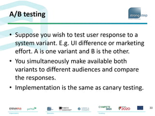 A/B testing
• Suppose you wish to test user response to a
system variant. E.g. UI difference or marketing
effort. A is one variant and B is the other.
• You simultaneously make available both
variants to different audiences and compare
the responses.
• Implementation is the same as canary testing.
33
 