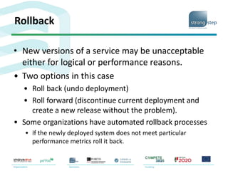 Rollback
• New versions of a service may be unacceptable
either for logical or performance reasons.
• Two options in this case
• Roll back (undo deployment)
• Roll forward (discontinue current deployment and
create a new release without the problem).
• Some organizations have automated rollback processes
• If the newly deployed system does not meet particular
performance metrics roll it back.
 