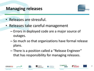 Managing releases
• Releases are stressful.
• Releases take careful management
– Errors in deployed code are a major source of
outages.
– So much so that organizations have formal release
plans.
– There is a position called a “Release Engineer”
that has responsibility for managing releases.
7
 