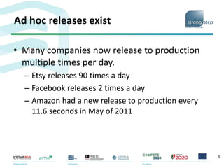 Ad hoc releases exist
• Many companies now release to production
multiple times per day.
– Etsy releases 90 times a day
– Facebook releases 2 times a day
– Amazon had a new release to production every
11.6 seconds in May of 2011
9
 