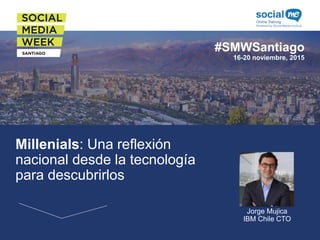 #SMWSantiago
16-20 noviembre, 2015
Millenials: Una reflexión
nacional desde la tecnología
para descubrirlos Foto del Speaker
Jorge Mujica
IBM Chile CTO
 
