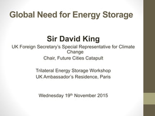 Global Need for Energy Storage
Sir David King
UK Foreign Secretary’s Special Representative for Climate
Change
Chair, Future Cities Catapult
Trilateral Energy Storage Workshop
UK Ambassador’s Residence, Paris
Wednesday 19th November 2015
 