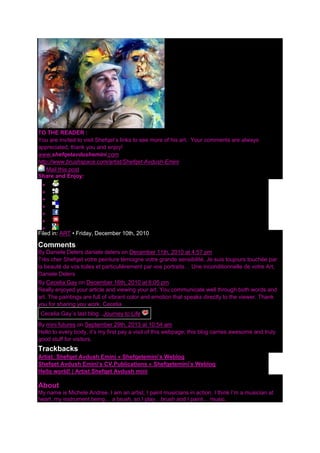 TO THE READER :
You are invited to visit Shefqet‟s links to see more of his art. Your comments are always
appreciated, thank you and enjoy!
www.shefqetavdushemini.com
http://www.brushspace.com/artist/Shefqet-Avdush-Emini
Mail this post
Share and Enjoy:







Filed in: ART • Friday, December 10th, 2010
Comments
By Daniele Delers daniele delers on December 11th, 2010 at 4:57 pm
Très cher Shefqet votre peinture témoigne votre grande sensibilité. Je suis toujours touchée par
la beauté de vos toiles et particulièrement par vos portraits… Une inconditionnelle de votre Art,
Daniele Delers
By Cecelia Gay on December 16th, 2010 at 6:05 pm
Really enjoyed your article and viewing your art. You communicate well through both words and
art. The paintings are full of vibrant color and emotion that speaks directly to the viewer. Thank
you for sharing you work. Cecelia
Cecelia Gay´s last blog ..Journey to Life
By mini futures on September 29th, 2013 at 10:54 am
Hello to every body, it‟s my first pay a visit of this webpage; this blog carries awesome and truly
good stuff for visitors.
Trackbacks
Artist: Shefqet Avdush Emini « Shefqetemini’s Weblog
Shefqet Avdush Emini’s CV,Publications « Shefqetemini’s Weblog
Hello world! | Artist Shefqet Avdush mini
About
My name is Michele Andree. I am an artist, I paint musicians in action. I think I‟m a musician at
heart, my instrument being… a brush, so I play…brush and I paint… music.
 
