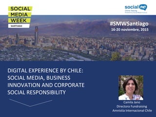 #SMWSantiago
16-20 noviembre, 2015
DIGITAL EXPERIENCE BY CHILE:
SOCIAL MEDIA, BUSINESS
INNOVATION AND CORPORATE
SOCIAL RESPONSIBILITY
Camila Jano
Directora Fundraising
Amnistía Internacional Chile
 