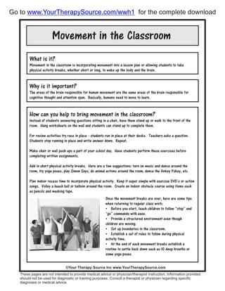 Movement in the Classroom
What is it?
Movement in the classroom is incorporating movement into a lesson plan or allowing students to take
physical activity breaks, whether short or long, to wake up the body and the brain.
How can you help to bring movement in the classroom?
Instead of students answering questions sitting in a chair, have them stand up or walk to the front of the
room. Hang worksheets on the wall and students can stand up to complete them.
For review activities try race in place - students run in place at their desks. Teachers asks a question.
Students stop running in place and write answer down. Repeat.
Make chair or wall push ups a part of your school day. Have students perform these exercises before
completing written assignments.
Add in short physical activity breaks. Here are a few suggestions: turn on music and dance around the
room, try yoga poses, play Simon Says, do animal actions around the room, dance the Hokey Pokey, etc.
Plan indoor recess time to incorporate physical activity. Keep it super simple with exercise DVD’s or action
songs. Volley a beach ball or balloon around the room. Create an indoor obstacle course using items such
as pencils and masking tape.
These pages are not intended to provide medical advice or physician/therapist instruction. Information provided
should not be used for diagnostic or training purposes. Consult a therapist or physician regarding specific
diagnoses or medical advice.
©Your Therapy Source Inc www.YourTherapySource.com
Why is it important?
The areas of the brain responsible for human movement are the same areas of the brain responsible for
cognitive thought and attention span. Basically, humans need to move to learn.
Once the movement breaks are over, here are some tips
when returning to regular class work:
 Before you start, teach children to follow “stop” and
“go” commands with ease.
 Provide a structured environment even though
children are moving.
 Set up boundaries in the classroom.
 Establish a set of rules to follow during physical
activity time.
 At the end of each movement breaks establish a
routine to settle back down such as 10 deep breaths or
some yoga poses.
Go to for the complete downloadwww.YourTherapySource.com/wwh1
 