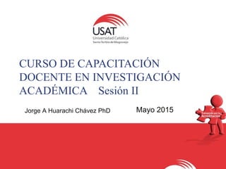 CURSO DE CAPACITACIÓN
DOCENTE EN INVESTIGACIÓN
ACADÉMICA Sesión II
Jorge A Huarachi Chávez PhD Mayo 2015
 