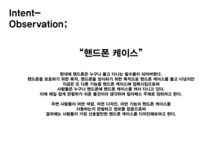 “핸드폰 케이스”
현대에 핸드폰은 누구나 들고 다니는 필수품이 되어버렸다.
핸드폰을 보호하기 위한 목적, 핸드폰을 장식하기 위한 목적으로 핸드폰 케이스를 들고 다녔지만
지금은 또 다른 기능을 핸드폰 케이스에 접목시킴으로써
사람들은 누구나 핸드폰에 핸드폰 케이스를 껴서 다니고 있다.
이에 제일 쉽게 관찰하기 쉬운 물건이라 생각하여 컬러배스 주제로 정하려고 한다.
주변 사람들이 어떤 색깔, 어떤 디자인, 어떤 기능의 핸드폰 케이스를
사용하는지 관찰하고 정보를 얻음으로써
결국에는 사람들이 가장 선호할만한 핸드폰 케이스를 디자인해보려고 한다.
Intent-
Observation;
 