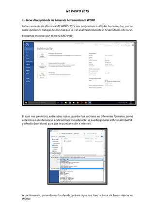 N6 WORD 2015
1.- Breve descripciónde las barrasde herramientasen WORD
La herramienta de ofimática MS WORD 2015 nos proporciona múltiples herramientas,con las
cualespodemostrabajar,lasmismasque se iránanalizandoduranteel desarrollode estecurso.
Contamos entoncesconel menúARCHIVO:
El cual nos permitirá, entre otras cosas, guardar los archivos en diferentes formatos, como
veremosenel videoanexoaeste archivo,másadelante,se puedengenerararchivosde tipoPDF
y cifrados (con clave) para que se puedan subir a internet.
A continuación, presentamos las demás opciones que nos trae la barra de herramientas en
WORD:
 