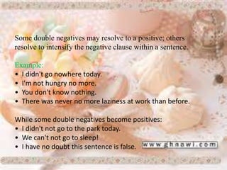 Some double negatives may resolve to a positive; others
resolve to intensify the negative clause within a sentence.
Example:
• I didn't go nowhere today.
• I'm not hungry no more.
• You don't know nothing.
• There was never no more laziness at work than before.
While some double negatives become positives:
• I didn't not go to the park today.
• We can't not go to sleep!
• I have no doubt this sentence is false.
 