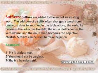 Suffixes: Suffixes are added to the end of an existing
word. The addition of a suffix often changes a word from
one word class to another. In the table above, the verb like
becomes the adjective likeable, the noun idol becomes the
verb idolize, and the noun child becomes the adjective
childish. Suffixes can be used to make negation.
Examples:
1- He is useless man.
2-You should not be careless.
3-She is a heartless girl.
 