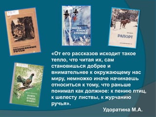 «От его рассказов исходит такое
тепло, что читая их, сам
становишься добрее и
внимательнее к окружающему нас
миру, немножко иначе начинаешь
относиться к тому, что раньше
понимал как должное: к пению птиц,
к шелесту листвы, к журчанию
ручья».
Удоратина М.А.
 