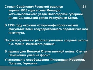 Cтепан Семёнович Раевский родился 21
апреля 1918 года в селе Межадор
Устъ-Сысольского уезда Вологодской губернии
(ныне Сысольский район Республики Коми).
В 1938 году окончил историко-филологический
факультет Коми государственного педагогического
института.
По распределению работал учителем средней школы
в с. Мохча Ижемского района.
В первые дни Великой Отечественной войны Степан
Семёнович ушел на фронт.
Участвовал в освобождении Финляндии, Норвегии,
Польши, Германии.
 