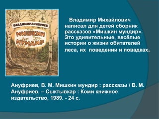 Владимир Михайлович
написал для детей сборник
рассказов «Мишкин мундир».
Это удивительные, весёлые
истории о жизни обитателей
леса, их поведении и повадках.
Ануфриев, В. М. Мишкин мундир : рассказы / В. М.
Ануфриев. – Сыктывкар : Коми книжное
издательство, 1989. - 24 с.
 