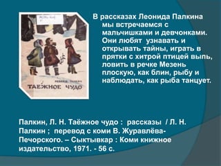 В рассказах Леонида Палкина
мы встречаемся с
мальчишками и девчонками.
Они любят узнавать и
открывать тайны, играть в
прятки с хитрой птицей выпь,
ловить в речке Мезень
плоскую, как блин, рыбу и
наблюдать, как рыба танцует.
Палкин, Л. Н. Таёжное чудо : рассказы / Л. Н.
Палкин ; перевод с коми В. Журавлёва-
Печорского. – Сыктывкар : Коми книжное
издательство, 1971. - 56 с.
 