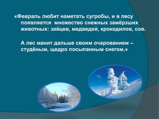 «Февраль любит наметать сугробы, и в лесу
появляется множество снежных замёрзших
животных: зайцев, медведей, крокодилов, сов.
А лес манит дальше своим очарованием –
студёным, щедро посыпанным снегом.»
 