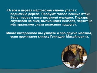 «А вот и первая мартовская капель упала к
подножию дерева. Пробуют голоса лесные птахи.
Берут первые ноты весенней мелодии. Глухарь
спустился на снег, выписывает вензеля, чертит на
нём крыльями знаки внимания подруге».
Много интересного вы узнаете и про другие месяцы,
если прочитаете книжку Геннадия Михайловича.
 