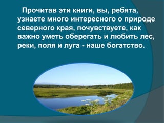 Прочитав эти книги, вы, ребята,
узнаете много интересного о природе
северного края, почувствуете, как
важно уметь оберегать и любить лес,
реки, поля и луга - наше богатство.
 