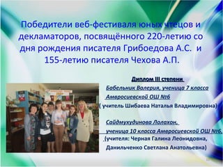 Победители веб-фестиваля юных чтецов и
декламаторов, посвящённого 220-летию со
дня рождения писателя Грибоедова А.С. и
155-летию писателя Чехова А.П.
Диплом ІІІ степениДиплом ІІІ степени
Бабельник Валерия, ученица 7 класса
Амвросиевской ОШ №6
( учитель Шибаева Наталья Владимировна)
Сайдмухудинова Лолахон,
ученица 10 класса Амвросиевской ОШ №6,
(учителя: Черная Галина Леонидовна,
Данильченко Светлана Анатольевна)
10
 