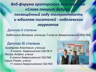 Веб-форума ораторского мастерства
«Слово творит добро»,
посвящённый году толерантности
и юбилеям писателей - нобелевских
лауреатов
Диплом ІІ степени
Бабельник Валерия, ученица 7 класса Амвросиевской ОШ №6,
Диплом III степени
Бондарева Анастасия, ученица
9 класса Амвросиеской ОШ № 6
Кесарь Андрей, ученик
8 класса Амвросиевской ОШ №6
Серый Роман, ученик
11 класса Амвросиевской ОШ №2
 