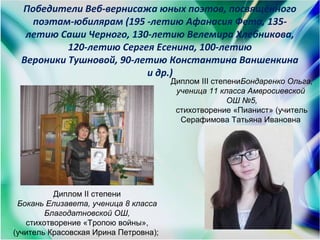 Победители Веб-вернисажа юных поэтов, посвящённого
поэтам-юбилярам (195 -летию Афанасия Фета, 135-
летию Саши Черного, 130-летию Велемира Хлебникова,
120-летию Сергея Есенина, 100-летию
Вероники Тушновой, 90-летию Константина Ваншенкина
и др.)
Диплом ІІ степени
Бокань Елизавета, ученица 8 класса
Благодатновской ОШ,
стихотворение «Тропою войны»,
(учитель Красовская Ирина Петровна);
Диплом ІІІ степениБондаренко Ольга,
ученица 11 класса Амвросиевской
ОШ №5,
стихотворение «Пианист» (учитель
Серафимова Татьяна Ивановна
 