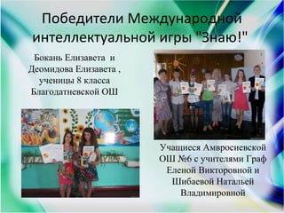 Победители Международной
интеллектуальной игры "Знаю!"
Бокань Елизавета и
Деомидова Елизавета ,
ученицы 8 класса
Благодатневской ОШ
Учащиеся Амвросиевской
ОШ №6 с учителями Граф
Еленой Викторовной и
Шибаевой Натальей
Владимировной
 