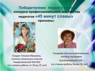 Скидан Татьяна Юрьевна,
учитель начальных классов
Амвросиевской ОШ №2
(со стажем работы от 10 до 25 лет)
Токарева Светлана Дмитриевна,
учитель географии
Кутейниковской ОШ
(со стажем работы более 25 лет)
Победителями  первого этапа
 конкурса профессионального мастерства 
педагогов «45 минут славы» 
признаны:
 