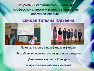 Открытый Республиканский конкурс
профессионального мастерства педагогов
«45минут славы»
Cкидан Татьяна Юрьевна
Приняла участие в полуфинале и финале
Республиканского этапа конкурса и награждена
Дипломом лауреата Конкурса
и призом ученических симпатий
 