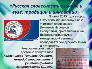 «Русская словесность в школе и
вузе: традиции и инновации»
9 июня 2015 года в город
Ялту прибыла делегация из 20
учителей-словесников
Донецкой Народной
Республики, приглашенных на
Всероссийский научно-
методический семинар
преподавателей русского языка
и литературы
Амвросиевский район
достойно представила
Колесникова Татьяна Юрьевна,
молодой перспективный
учитель-филолог
Амвросиевской ОШ №2.
 