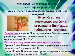 Литературный заочный конкурс
«Марафон-проект»
для учителей общеобразовательных учебных
заведений
Путря Светлана
Александровна была
награждена Дипломом
победителя ІІ степени.
Лауреатом признана Просоедова Инна Владимировна,
учитель украинского языка и литературы
Амвросиевской ОШ №»5
Сертификаты участников конкурса получили
Лупина Ольга Михайловна, учитель украинского языка и
литературы Лисиченской ОШ,
Усенко Елена Владимировна, учитель украинского языка и
литературы Амвросиевской ОШ №6.
 