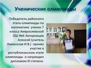 Ученические олимпиады
Победитель районного
этапа олимпиады по
математике ученик 7
класса Амвросиевской
ОШ №6 Запорожцев
Алексей (учитель
Лиманская И.В.) принял
участие в
республиканском этапе
олимпиады и награжден
дипломом III степени.
 