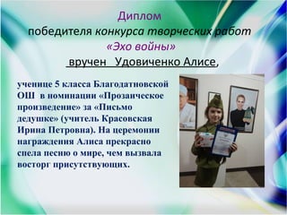 Диплом
победителя конкурса творческих работ
«Эхо войны»
вручен Удовиченко Алисе,
ученице 5 класса Благодатновской
ОШ в номинации «Прозаическое
произведение» за «Письмо
дедушке» (учитель Красовская
Ирина Петровна). На церемонии
награждения Алиса прекрасно
спела песню о мире, чем вызвала
восторг присутствующих.
 