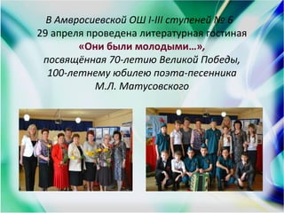 В Амвросиевской ОШ I-III ступеней № 6
29 апреля проведена литературная гостиная
«Они были молодыми…»,
посвящённая 70-летию Великой Победы,
100-летнему юбилею поэта-песенника
М.Л. Матусовского
 