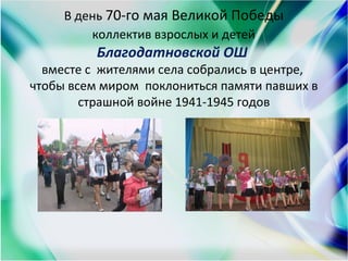 В день 70-го мая Великой Победы
коллектив взрослых и детей
Благодатновской ОШ
вместе с жителями села собрались в центре,
чтобы всем миром поклониться памяти павших в
страшной войне 1941-1945 годов
 