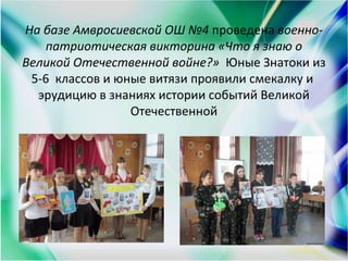 На базе Амвросиевской ОШ №4 проведена военно-
патриотическая викторина «Что я знаю о
Великой Отечественной войне?» Юные Знатоки из
5-6 классов и юные витязи проявили смекалку и
эрудицию в знаниях истории событий Великой
Отечественной
 