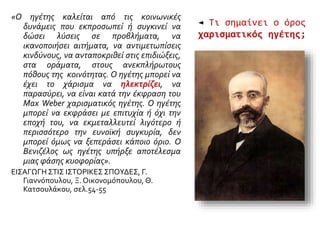 ◄ Τι σημαίνει ο όρος
χαρισματικός ηγέτης;
«Ο ηγέτης καλείται από τις κοινωνικές
δυνάμεις που εκπροσωπεί ή συγκινεί να
δώσει λύσεις σε προβλήματα, να
ικανοποιήσει αιτήματα, να αντιμετωπίσεις
κινδύνους, να ανταποκριθεί στις επιδιώξεις,
στα οράματα, στους ανεκπλήρωτους
πόθους της κοινότητας. Ο ηγέτης μπορεί να
έχει το χάρισμα να ηλεκτρίζει, να
παρασύρει, να είναι κατά την έκφραση του
Max Weber χαρισματικός ηγέτης. Ο ηγέτης
μπορεί να εκφράσει με επιτυχία ή όχι την
εποχή του, να εκμεταλλευτεί λιγότερο ή
περισσότερο την ευνοϊκή συγκυρία, δεν
μπορεί όμως να ξεπεράσει κάποιο όριο. Ο
Βενιζέλος ως ηγέτης υπήρξε αποτέλεσμα
μιας φάσης κυοφορίας».
ΕΙΣΑΓΩΓΗ ΣΤΙΣ ΙΣΤΟΡΙΚΕΣ ΣΠΟΥΔΕΣ, Γ.
Γιαννόπουλου, Ξ. Οικονομόπουλου, Θ.
Κατσουλάκου, σελ.54-55
 