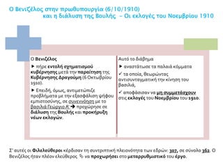 Ο Βενιζέλος στην πρωθυπουργία (6/10/1910)
και η διάλυση της Βουλής - Οι εκλογές του Νοεμβρίου 1910
Ο Βενιζέλος
 πήρε εντολή σχηματισμού
κυβέρνησης μετά την παραίτηση της
Κυβέρνησης Δραγούμη (6 Οκτωβρίου
1910).
 Επειδή, όμως, αντιμετώπιζε
προβλήματα με την εξασφάλιση ψήφου
εμπιστοσύνης, σε συνεννόηση με το
βασιλιά Γεώργιο Α'  προχώρησε σε
διάλυση της Βουλής και προκήρυξη
νέων εκλογών.
Αυτό το διάβημα
 αναστάτωσε τα παλαιά κόμματα
 τα οποία, θεωρώντας
αντισυνταγματική την κίνηση του
βασιλιά,
 αποφάσισαν να μη συμμετάσχουν
στις εκλογές του Νοεμβρίου του 1910.
Σ' αυτές οι Φιλελεύθεροι κέρδισαν τη συντριπτική πλειονότητα των εδρών: 307, σε σύνολο 362. Ο
Βενιζέλος ήταν πλέον ελεύθερος  να προχωρήσει στο μεταρρυθμιστικό του έργο.
 